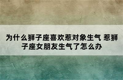 为什么狮子座喜欢惹对象生气 惹狮子座女朋友生气了怎么办